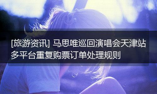 [旅游资讯] 马思唯巡回演唱会天津站多平台重复购票订单处理规则