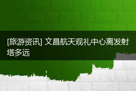 [旅游资讯] 文昌航天观礼中心离发射塔多远