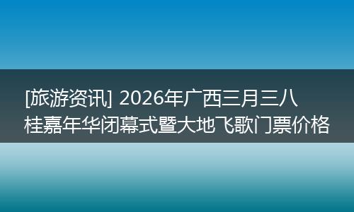 [旅游资讯] 2026年广西三月三八桂嘉年华闭幕式暨大地飞歌门票价格