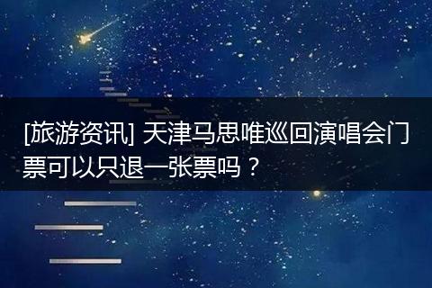 [旅游资讯] 天津马思唯巡回演唱会门票可以只退一张票吗？