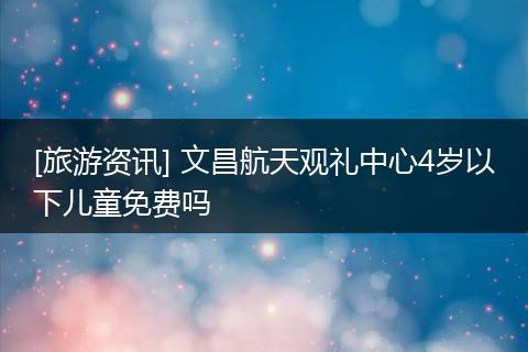 [旅游资讯] 文昌航天观礼中心4岁以下儿童免费吗
