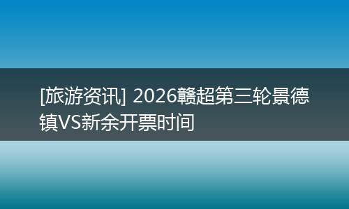 [旅游资讯] 2026赣超第三轮景德镇VS新余开票时间