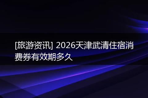 [旅游资讯] 2026天津武清住宿消费券有效期多久