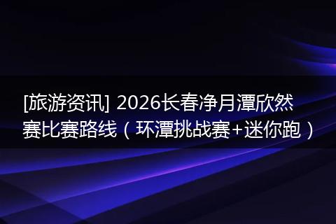 [旅游资讯] 2026长春净月潭欣然赛比赛路线（环潭挑战赛+迷你跑）