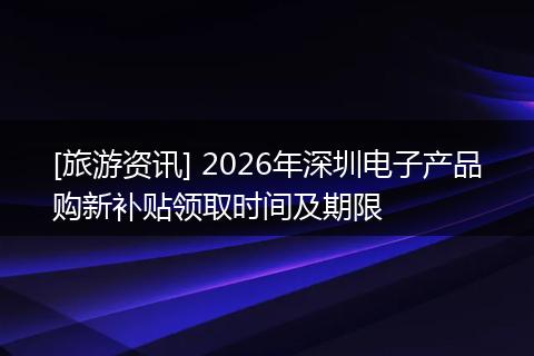 [旅游资讯] 2026年深圳电子产品购新补贴领取时间及期限