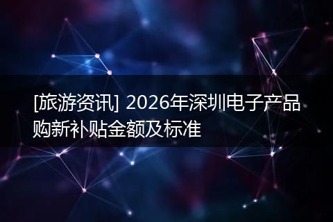 [旅游资讯] 2026年深圳电子产品购新补贴金额及标准