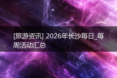[旅游资讯] 2026年长沙每日_每周活动汇总