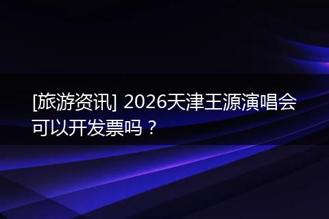 [旅游资讯] 2026天津王源演唱会可以开发票吗？