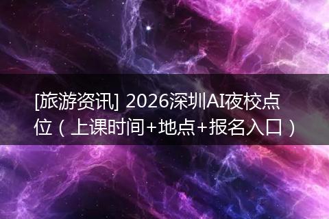 [旅游资讯] 2026深圳AI夜校点位（上课时间+地点+报名入口）