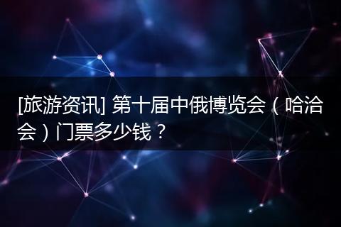 [旅游资讯] 第十届中俄博览会（哈洽会）门票多少钱？
