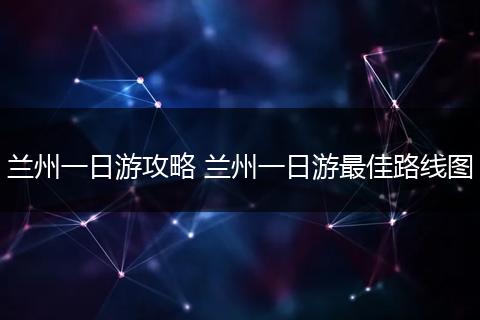 兰州一日游攻略 兰州一日游最佳路线图