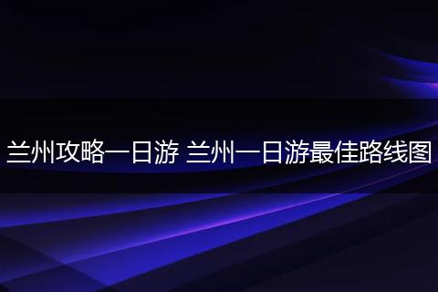 兰州攻略一日游 兰州一日游最佳路线图