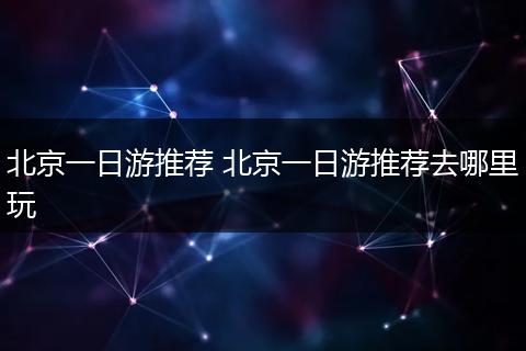 北京一日游推荐 北京一日游推荐去哪里玩