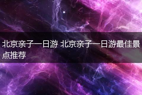 北京亲子一日游 北京亲子一日游最佳景点推荐
