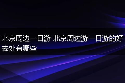 北京周边一日游 北京周边游一日游的好去处有哪些