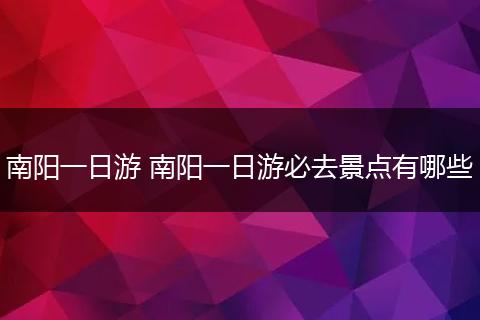 南阳一日游 南阳一日游必去景点有哪些