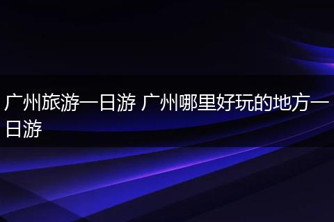 广州旅游一日游 广州哪里好玩的地方一日游