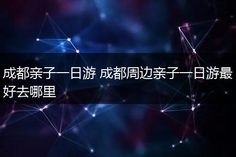 成都亲子一日游 成都周边亲子一日游最好去哪里