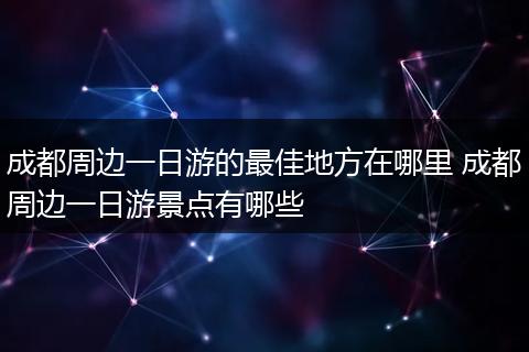 成都周边一日游的最佳地方在哪里 成都周边一日游景点有哪些
