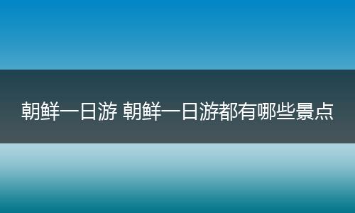 朝鲜一日游 朝鲜一日游都有哪些景点