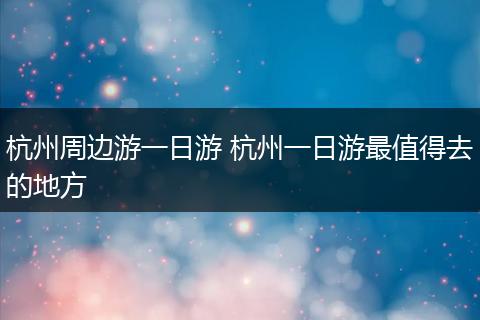杭州周边游一日游 杭州一日游最值得去的地方