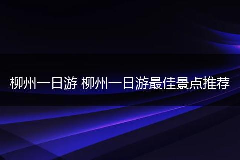 柳州一日游 柳州一日游最佳景点推荐