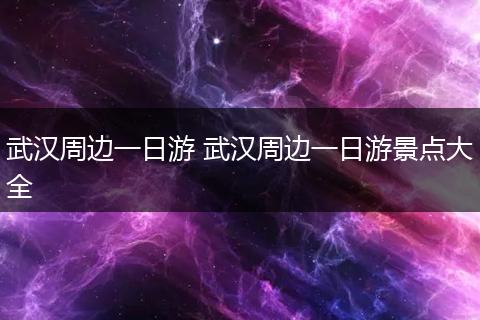 武汉周边一日游 武汉周边一日游景点大全