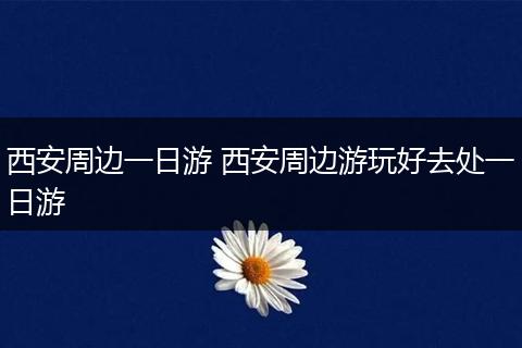 西安周边一日游 西安周边游玩好去处一日游