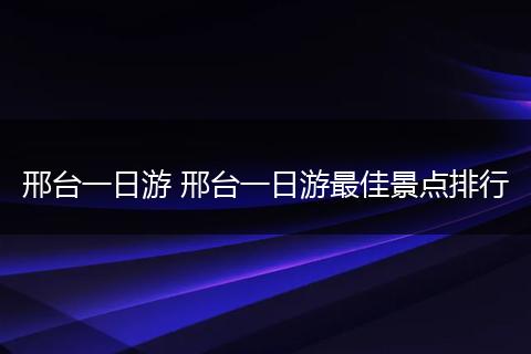 邢台一日游 邢台一日游最佳景点排行