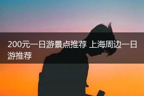 200元一日游景点推荐 上海周边一日游推荐