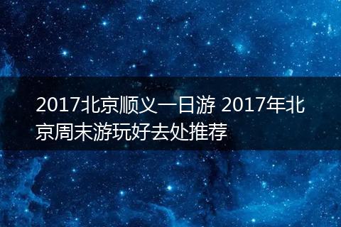 2017北京顺义一日游 2017年北京周末游玩好去处推荐