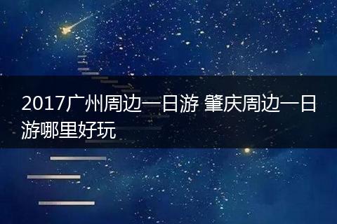 2017广州周边一日游 肇庆周边一日游哪里好玩