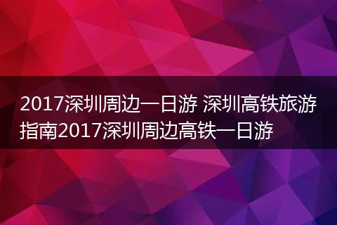 2017深圳周边一日游 深圳高铁旅游指南2017深圳周边高铁一日游