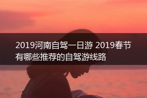 2019河南自驾一日游 2019春节有哪些推荐的自驾游线路