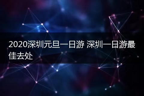 2020深圳元旦一日游 深圳一日游最佳去处
