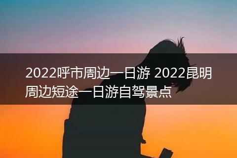 2022呼市周边一日游 2022昆明周边短途一日游自驾景点