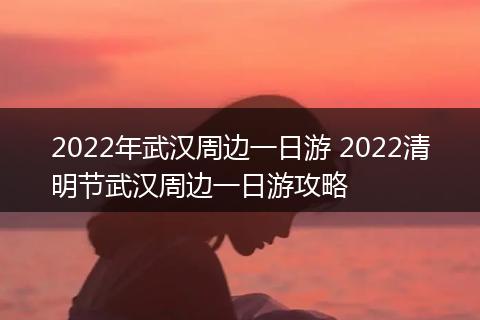 2022年武汉周边一日游 2022清明节武汉周边一日游攻略