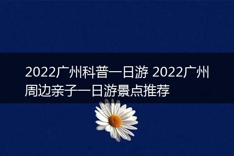 2022广州科普一日游 2022广州周边亲子一日游景点推荐