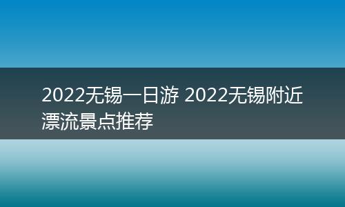 2022无锡一日游 2022无锡附近漂流景点推荐