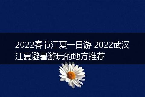 2022春节江夏一日游 2022武汉江夏避暑游玩的地方推荐