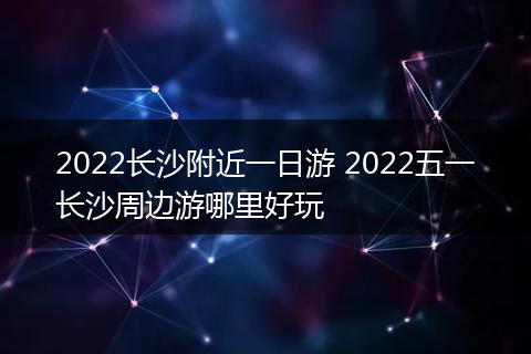 2022长沙附近一日游 2022五一长沙周边游哪里好玩