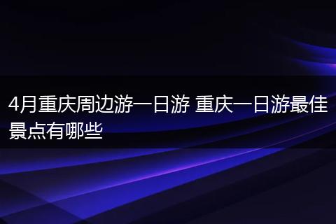 4月重庆周边游一日游 重庆一日游最佳景点有哪些