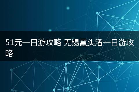 51元一日游攻略 无锡鼋头渚一日游攻略