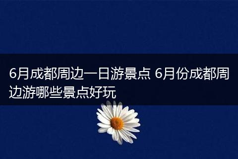 6月成都周边一日游景点 6月份成都周边游哪些景点好玩