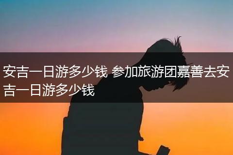 安吉一日游多少钱 参加旅游团嘉善去安吉一日游多少钱