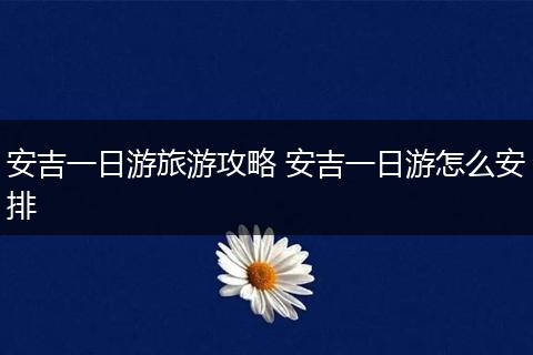 安吉一日游旅游攻略 安吉一日游怎么安排