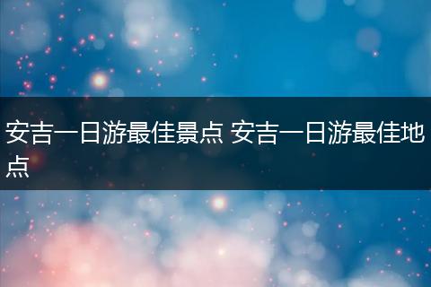 安吉一日游最佳景点 安吉一日游最佳地点