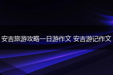 安吉旅游攻略一日游作文 安吉游记作文