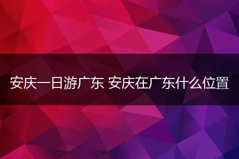 安庆一日游广东 安庆在广东什么位置