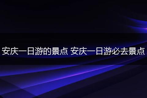 安庆一日游的景点 安庆一日游必去景点